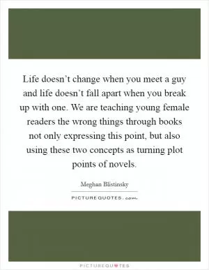 Life doesn’t change when you meet a guy and life doesn’t fall apart when you break up with one. We are teaching young female readers the wrong things through books not only expressing this point, but also using these two concepts as turning plot points of novels Picture Quote #1