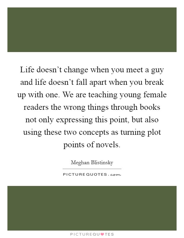 Life doesn't change when you meet a guy and life doesn't fall apart when you break up with one. We are teaching young female readers the wrong things through books not only expressing this point, but also using these two concepts as turning plot points of novels. Picture Quote #1