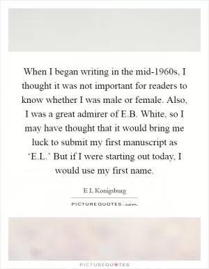 When I began writing in the mid-1960s, I thought it was not important for readers to know whether I was male or female. Also, I was a great admirer of E.B. White, so I may have thought that it would bring me luck to submit my first manuscript as ‘E.L.’ But if I were starting out today, I would use my first name Picture Quote #1