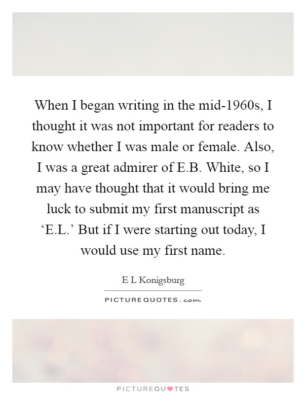 When I began writing in the mid-1960s, I thought it was not important for readers to know whether I was male or female. Also, I was a great admirer of E.B. White, so I may have thought that it would bring me luck to submit my first manuscript as ‘E.L.' But if I were starting out today, I would use my first name. Picture Quote #1