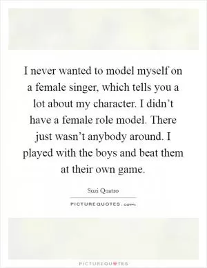 I never wanted to model myself on a female singer, which tells you a lot about my character. I didn’t have a female role model. There just wasn’t anybody around. I played with the boys and beat them at their own game Picture Quote #1