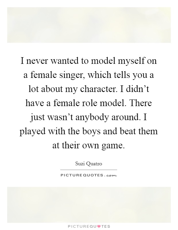 I never wanted to model myself on a female singer, which tells you a lot about my character. I didn't have a female role model. There just wasn't anybody around. I played with the boys and beat them at their own game. Picture Quote #1