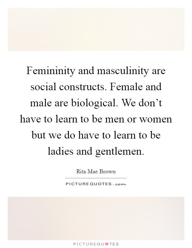 Femininity and masculinity are social constructs. Female and male are biological. We don't have to learn to be men or women but we do have to learn to be ladies and gentlemen. Picture Quote #1