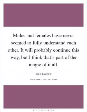 Males and females have never seemed to fully understand each other. It will probably continue this way, but I think that’s part of the magic of it all Picture Quote #1