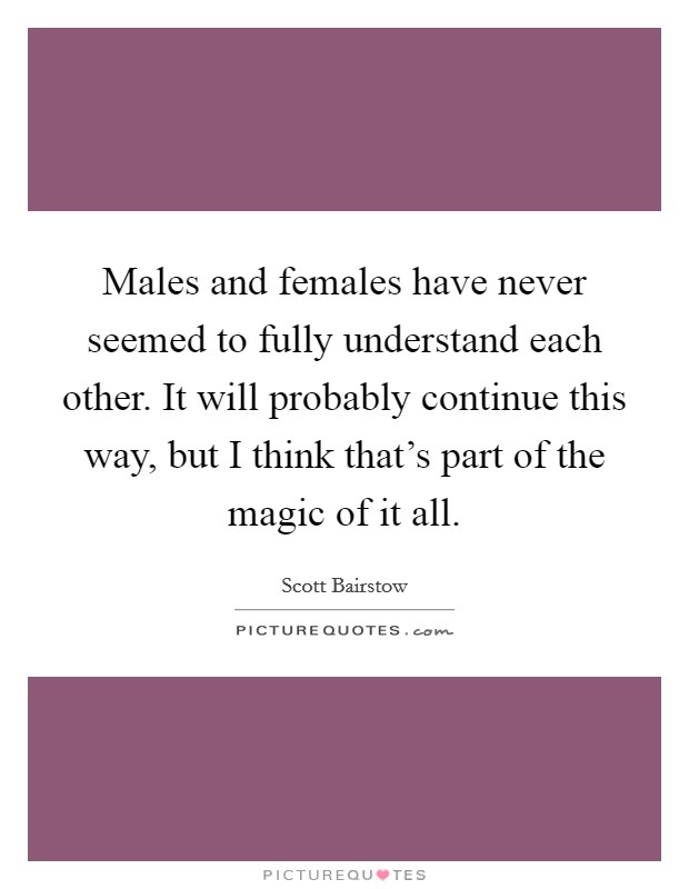 Males and females have never seemed to fully understand each other. It will probably continue this way, but I think that's part of the magic of it all. Picture Quote #1
