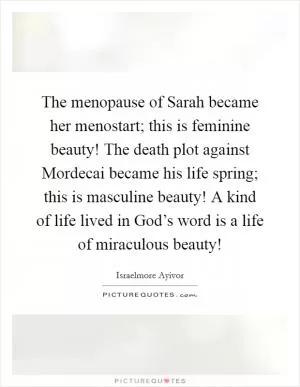 The menopause of Sarah became her menostart; this is feminine beauty! The death plot against Mordecai became his life spring; this is masculine beauty! A kind of life lived in God’s word is a life of miraculous beauty! Picture Quote #1