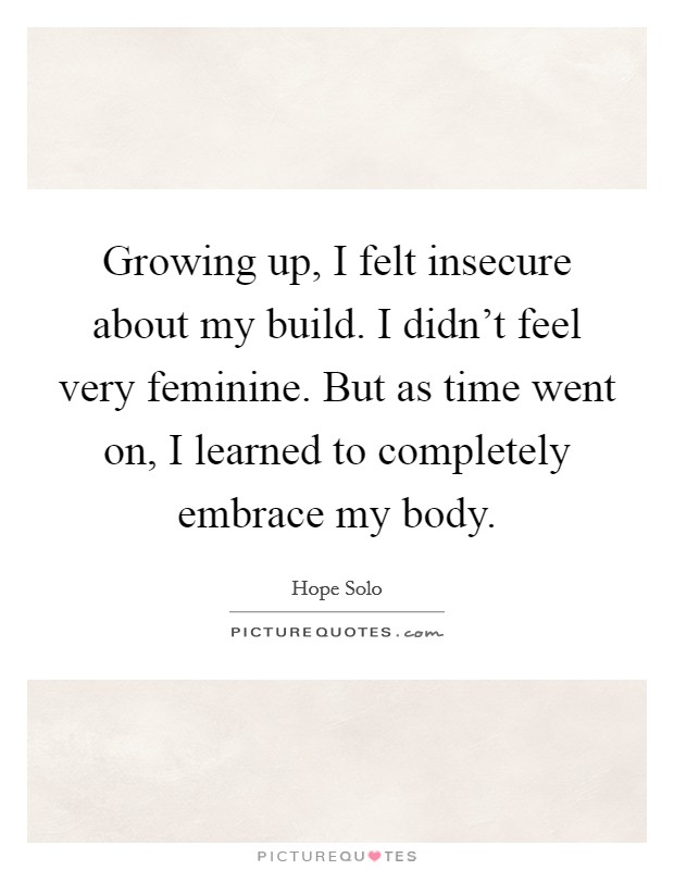 Growing up, I felt insecure about my build. I didn't feel very feminine. But as time went on, I learned to completely embrace my body. Picture Quote #1