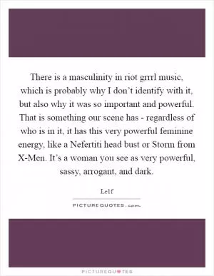 There is a masculinity in riot grrrl music, which is probably why I don’t identify with it, but also why it was so important and powerful. That is something our scene has - regardless of who is in it, it has this very powerful feminine energy, like a Nefertiti head bust or Storm from X-Men. It’s a woman you see as very powerful, sassy, arrogant, and dark Picture Quote #1