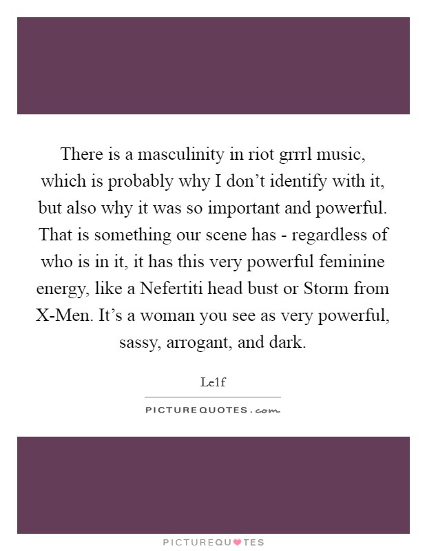 There is a masculinity in riot grrrl music, which is probably why I don't identify with it, but also why it was so important and powerful. That is something our scene has - regardless of who is in it, it has this very powerful feminine energy, like a Nefertiti head bust or Storm from X-Men. It's a woman you see as very powerful, sassy, arrogant, and dark. Picture Quote #1