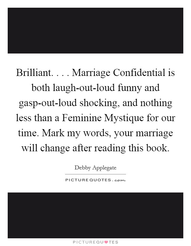 Brilliant. . . . Marriage Confidential is both laugh-out-loud funny and gasp-out-loud shocking, and nothing less than a Feminine Mystique for our time. Mark my words, your marriage will change after reading this book. Picture Quote #1