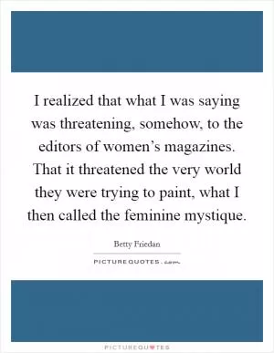 I realized that what I was saying was threatening, somehow, to the editors of women’s magazines. That it threatened the very world they were trying to paint, what I then called the feminine mystique Picture Quote #1