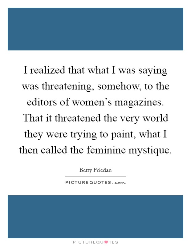 I realized that what I was saying was threatening, somehow, to the editors of women's magazines. That it threatened the very world they were trying to paint, what I then called the feminine mystique. Picture Quote #1