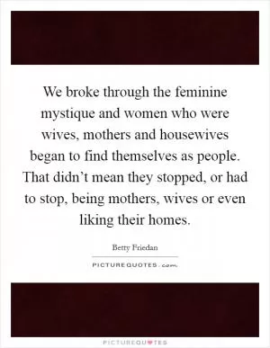 We broke through the feminine mystique and women who were wives, mothers and housewives began to find themselves as people. That didn’t mean they stopped, or had to stop, being mothers, wives or even liking their homes Picture Quote #1