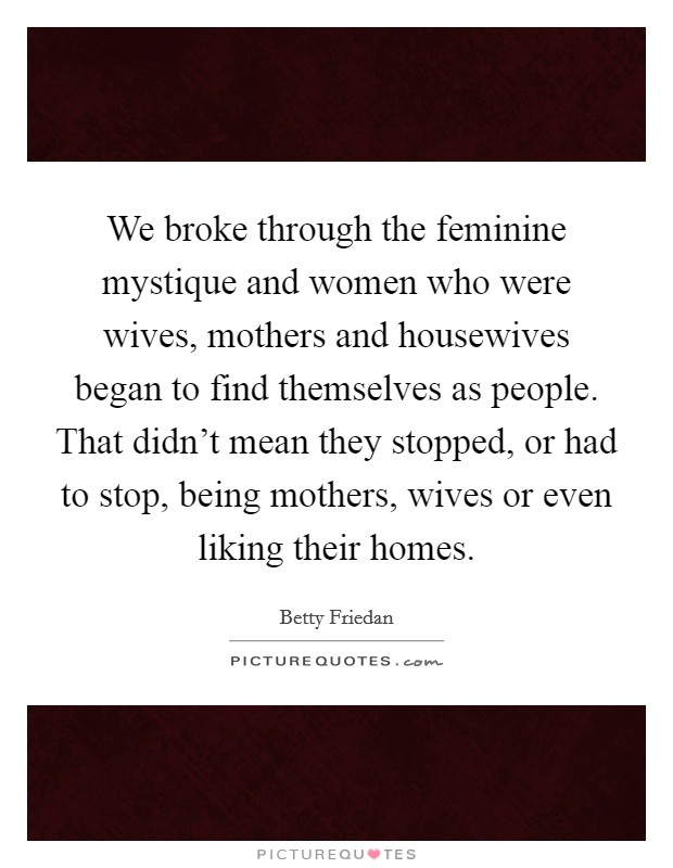 We broke through the feminine mystique and women who were wives, mothers and housewives began to find themselves as people. That didn't mean they stopped, or had to stop, being mothers, wives or even liking their homes. Picture Quote #1