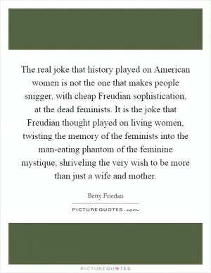 The real joke that history played on American women is not the one that makes people snigger, with cheap Freudian sophistication, at the dead feminists. It is the joke that Freudian thought played on living women, twisting the memory of the feminists into the man-eating phantom of the feminine mystique, shriveling the very wish to be more than just a wife and mother Picture Quote #1