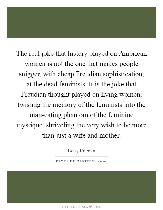 The real joke that history played on American women is not the one that makes people snigger, with cheap Freudian sophistication, at the dead feminists. It is the joke that Freudian thought played on living women, twisting the memory of the feminists into the man-eating phantom of the feminine mystique, shriveling the very wish to be more than just a wife and mother. Picture Quote #1