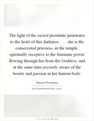 The light of the sacred prostitute penetrates to the heart of this darkness. . . . she is the consecrated priestess, in the temple, spiritually receptive to the feminine power flowing through her from the Goddess, and at the same time joyously aware of the beauty and passion in her human body Picture Quote #1