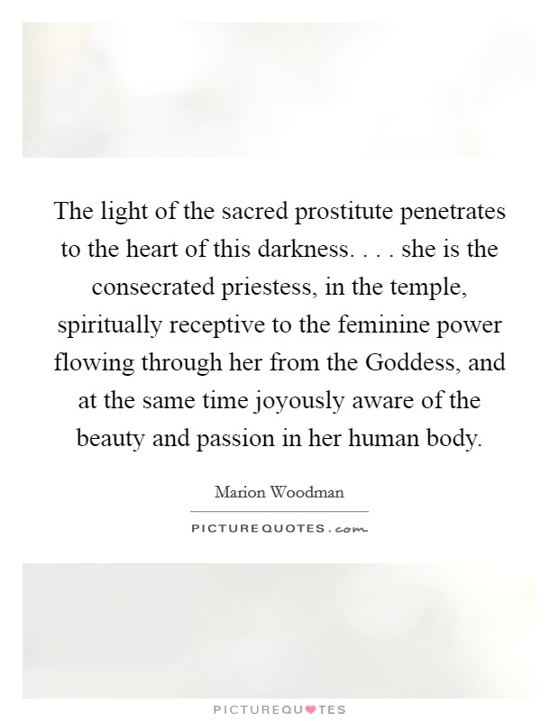 The light of the sacred prostitute penetrates to the heart of this darkness. . . . she is the consecrated priestess, in the temple, spiritually receptive to the feminine power flowing through her from the Goddess, and at the same time joyously aware of the beauty and passion in her human body. Picture Quote #1