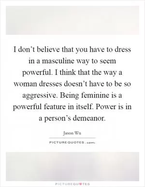 I don’t believe that you have to dress in a masculine way to seem powerful. I think that the way a woman dresses doesn’t have to be so aggressive. Being feminine is a powerful feature in itself. Power is in a person’s demeanor Picture Quote #1