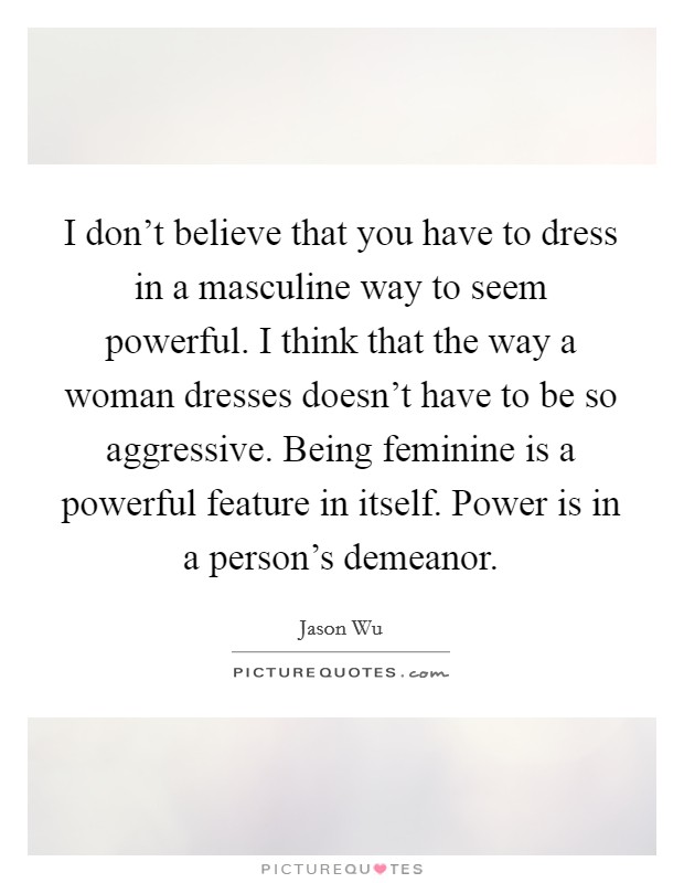 I don't believe that you have to dress in a masculine way to seem powerful. I think that the way a woman dresses doesn't have to be so aggressive. Being feminine is a powerful feature in itself. Power is in a person's demeanor. Picture Quote #1