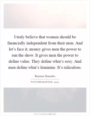 I truly believe that women should be financially independent from their men. And let’s face it, money gives men the power to run the show. It gives men the power to define value. They define what’s sexy. And men define what’s feminine. It’s ridiculous Picture Quote #1