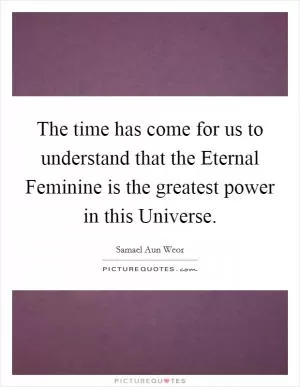 The time has come for us to understand that the Eternal Feminine is the greatest power in this Universe Picture Quote #1