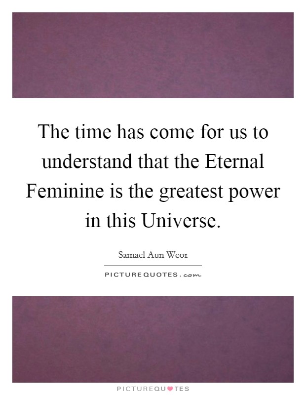 The time has come for us to understand that the Eternal Feminine is the greatest power in this Universe. Picture Quote #1