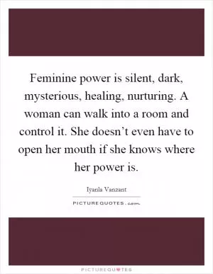 Feminine power is silent, dark, mysterious, healing, nurturing. A woman can walk into a room and control it. She doesn’t even have to open her mouth if she knows where her power is Picture Quote #1