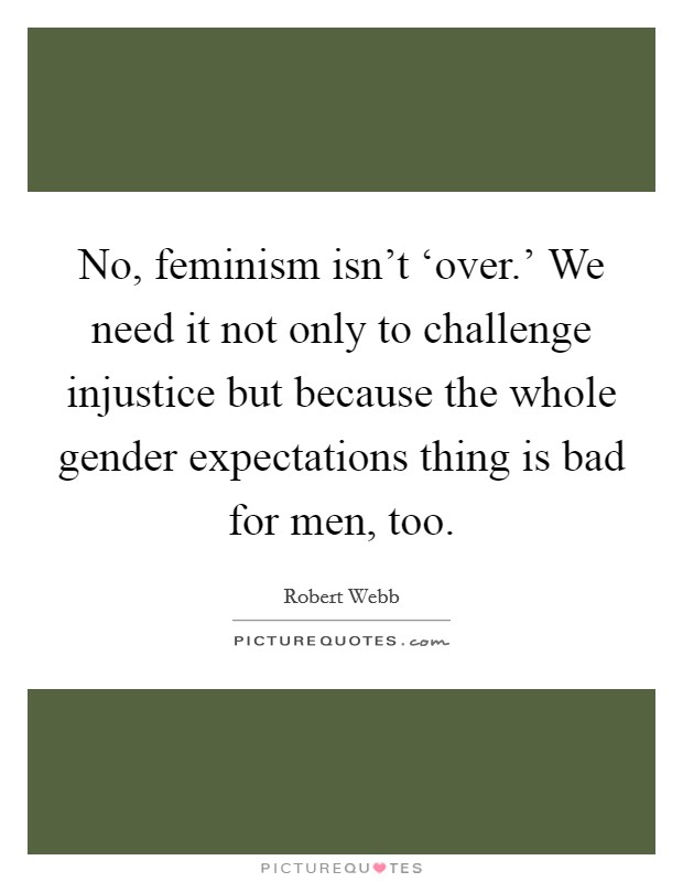 No, feminism isn't ‘over.' We need it not only to challenge injustice but because the whole gender expectations thing is bad for men, too. Picture Quote #1