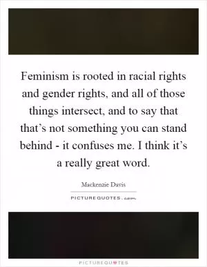 Feminism is rooted in racial rights and gender rights, and all of those things intersect, and to say that that’s not something you can stand behind - it confuses me. I think it’s a really great word Picture Quote #1