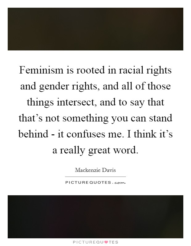 Feminism is rooted in racial rights and gender rights, and all of those things intersect, and to say that that's not something you can stand behind - it confuses me. I think it's a really great word. Picture Quote #1