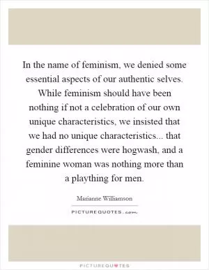 In the name of feminism, we denied some essential aspects of our authentic selves. While feminism should have been nothing if not a celebration of our own unique characteristics, we insisted that we had no unique characteristics... that gender differences were hogwash, and a feminine woman was nothing more than a plaything for men Picture Quote #1