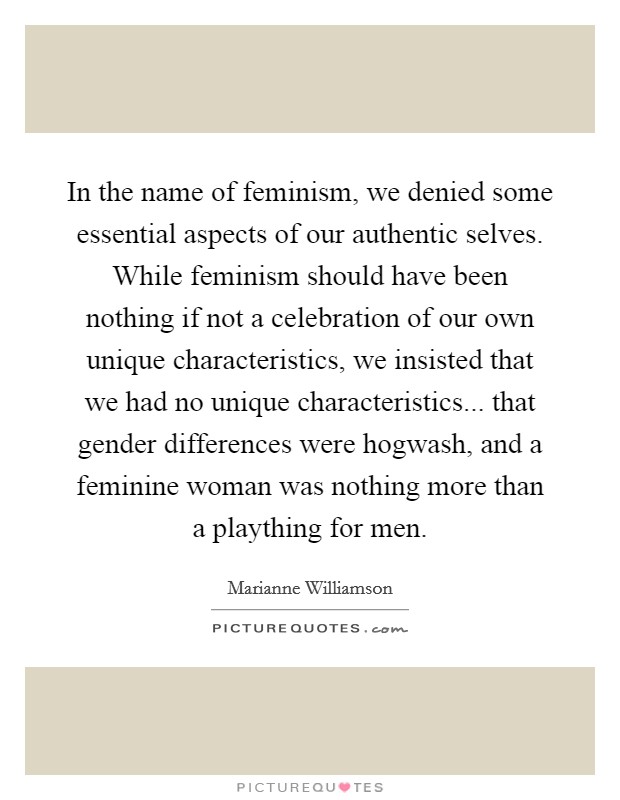 In the name of feminism, we denied some essential aspects of our authentic selves. While feminism should have been nothing if not a celebration of our own unique characteristics, we insisted that we had no unique characteristics... that gender differences were hogwash, and a feminine woman was nothing more than a plaything for men. Picture Quote #1