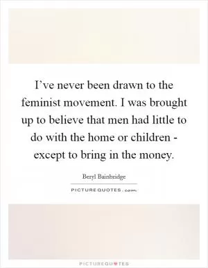 I’ve never been drawn to the feminist movement. I was brought up to believe that men had little to do with the home or children - except to bring in the money Picture Quote #1