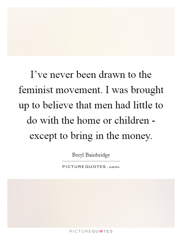 I've never been drawn to the feminist movement. I was brought up to believe that men had little to do with the home or children - except to bring in the money. Picture Quote #1