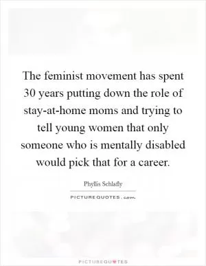 The feminist movement has spent 30 years putting down the role of stay-at-home moms and trying to tell young women that only someone who is mentally disabled would pick that for a career Picture Quote #1