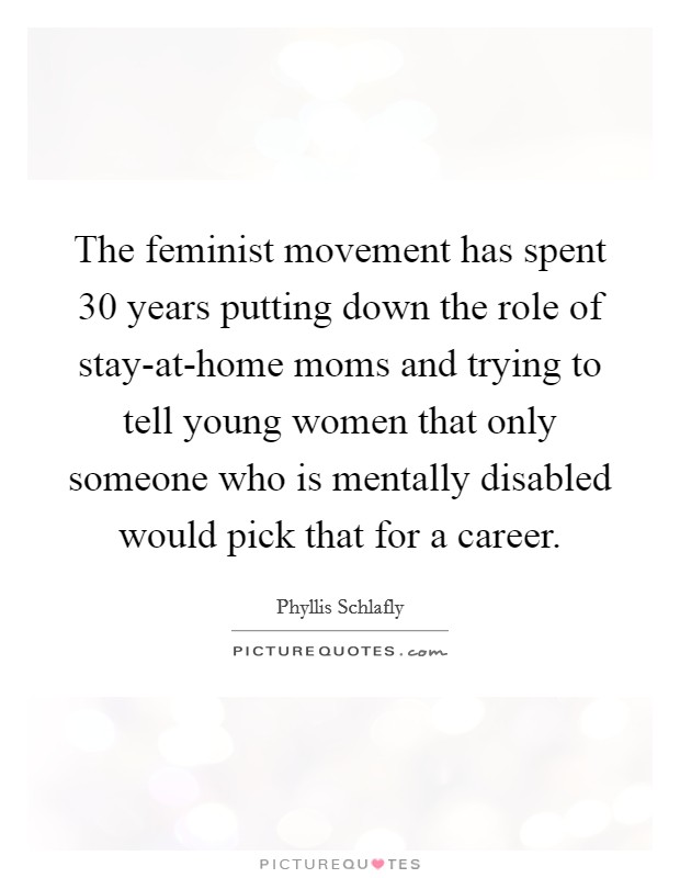 The feminist movement has spent 30 years putting down the role of stay-at-home moms and trying to tell young women that only someone who is mentally disabled would pick that for a career. Picture Quote #1