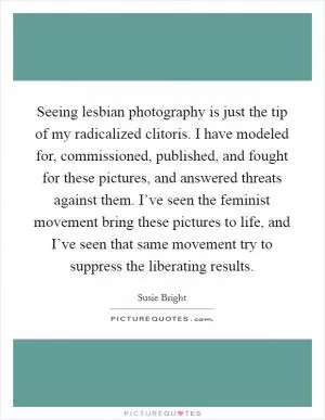 Seeing lesbian photography is just the tip of my radicalized clitoris. I have modeled for, commissioned, published, and fought for these pictures, and answered threats against them. I’ve seen the feminist movement bring these pictures to life, and I’ve seen that same movement try to suppress the liberating results Picture Quote #1