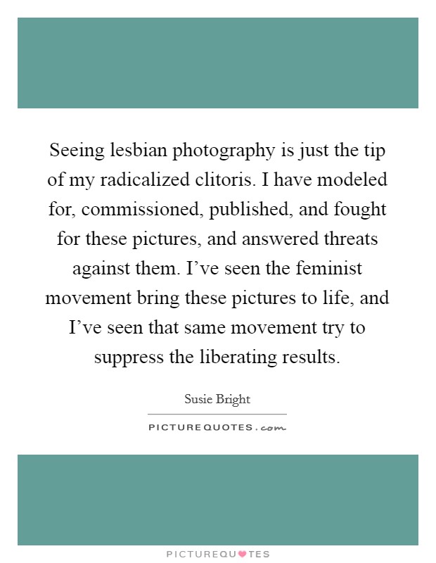 Seeing lesbian photography is just the tip of my radicalized clitoris. I have modeled for, commissioned, published, and fought for these pictures, and answered threats against them. I've seen the feminist movement bring these pictures to life, and I've seen that same movement try to suppress the liberating results. Picture Quote #1