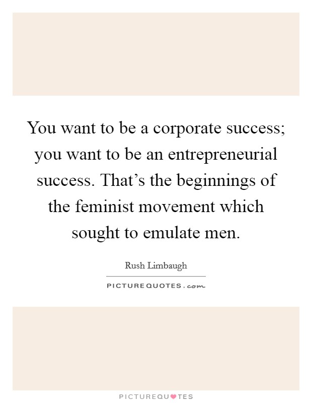 You want to be a corporate success; you want to be an entrepreneurial success. That's the beginnings of the feminist movement which sought to emulate men. Picture Quote #1