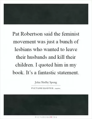 Pat Robertson said the feminist movement was just a bunch of lesbians who wanted to leave their husbands and kill their children. I quoted him in my book. It’s a fantastic statement Picture Quote #1