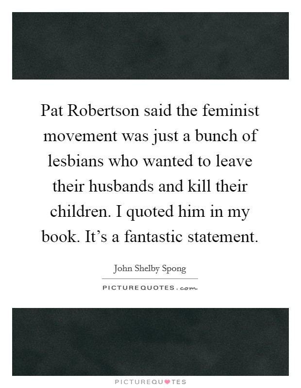 Pat Robertson said the feminist movement was just a bunch of lesbians who wanted to leave their husbands and kill their children. I quoted him in my book. It's a fantastic statement. Picture Quote #1