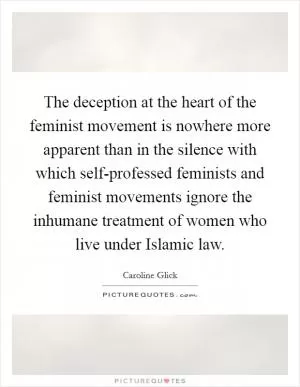 The deception at the heart of the feminist movement is nowhere more apparent than in the silence with which self-professed feminists and feminist movements ignore the inhumane treatment of women who live under Islamic law Picture Quote #1