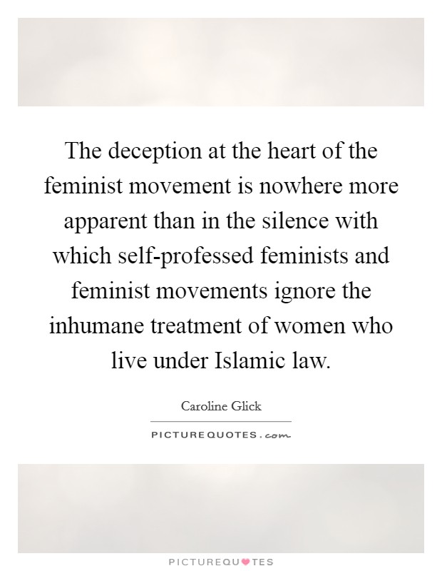 The deception at the heart of the feminist movement is nowhere more apparent than in the silence with which self-professed feminists and feminist movements ignore the inhumane treatment of women who live under Islamic law. Picture Quote #1