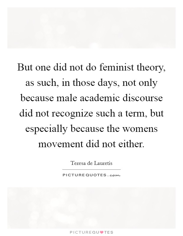 But one did not do feminist theory, as such, in those days, not only because male academic discourse did not recognize such a term, but especially because the womens movement did not either. Picture Quote #1