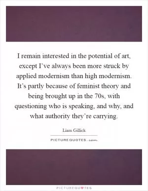 I remain interested in the potential of art, except I’ve always been more struck by applied modernism than high modernism. It’s partly because of feminist theory and being brought up in the  70s, with questioning who is speaking, and why, and what authority they’re carrying Picture Quote #1