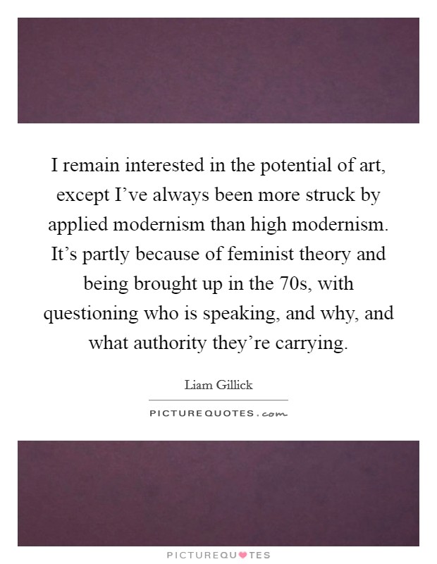 I remain interested in the potential of art, except I've always been more struck by applied modernism than high modernism. It's partly because of feminist theory and being brought up in the  70s, with questioning who is speaking, and why, and what authority they're carrying. Picture Quote #1