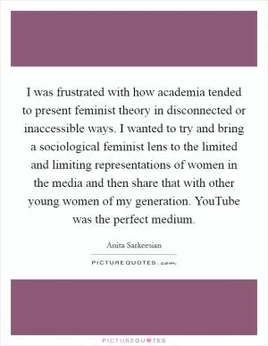 I was frustrated with how academia tended to present feminist theory in disconnected or inaccessible ways. I wanted to try and bring a sociological feminist lens to the limited and limiting representations of women in the media and then share that with other young women of my generation. YouTube was the perfect medium Picture Quote #1