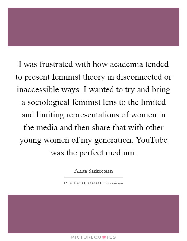 I was frustrated with how academia tended to present feminist theory in disconnected or inaccessible ways. I wanted to try and bring a sociological feminist lens to the limited and limiting representations of women in the media and then share that with other young women of my generation. YouTube was the perfect medium. Picture Quote #1