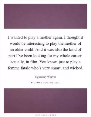 I wanted to play a mother again. I thought it would be interesting to play the mother of an older child. And it was also the kind of part I’ve been looking for my whole career, actually, in film. You know, just to play a femme fatale who’s very smart, and wicked Picture Quote #1